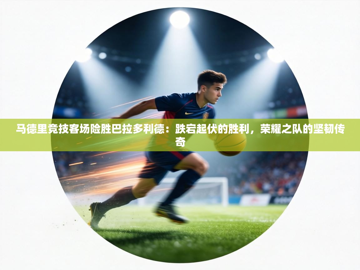 马德里竞技客场险胜巴拉多利德:跌宕起伏的胜利,荣耀之队的坚韧传奇